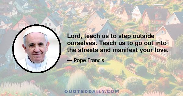 Lord, teach us to step outside ourselves. Teach us to go out into the streets and manifest your love.