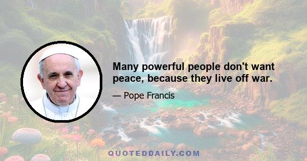 Many powerful people don't want peace, because they live off war.