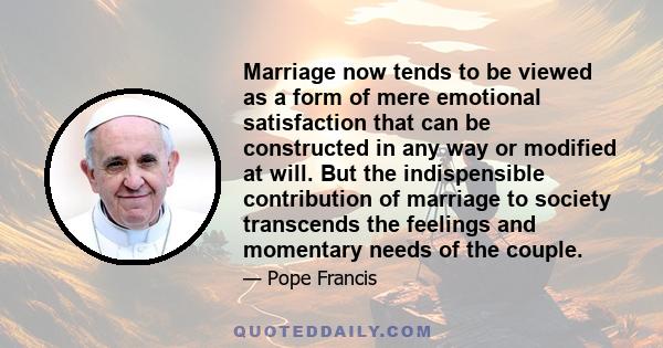 Marriage now tends to be viewed as a form of mere emotional satisfaction that can be constructed in any way or modified at will. But the indispensible contribution of marriage to society transcends the feelings and