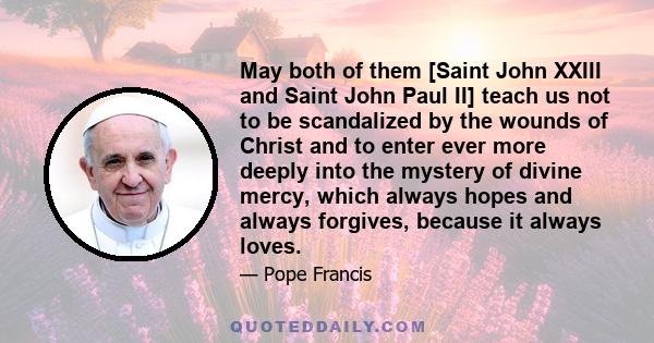 May both of them [Saint John XXIII and Saint John Paul II] teach us not to be scandalized by the wounds of Christ and to enter ever more deeply into the mystery of divine mercy, which always hopes and always forgives,