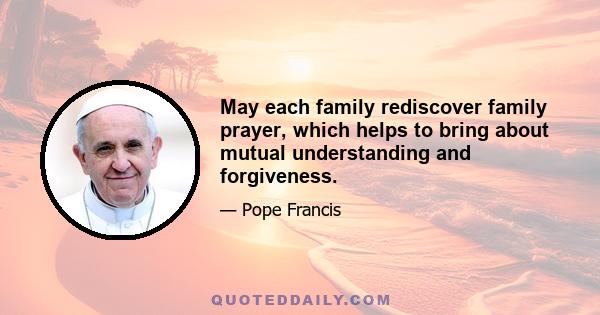 May each family rediscover family prayer, which helps to bring about mutual understanding and forgiveness.