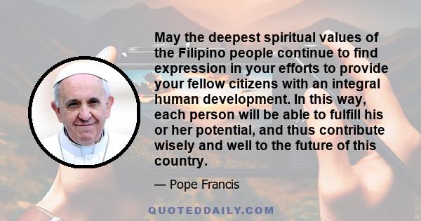 May the deepest spiritual values of the Filipino people continue to find expression in your efforts to provide your fellow citizens with an integral human development. In this way, each person will be able to fulfill