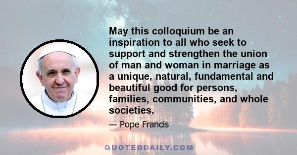 May this colloquium be an inspiration to all who seek to support and strengthen the union of man and woman in marriage as a unique, natural, fundamental and beautiful good for persons, families, communities, and whole