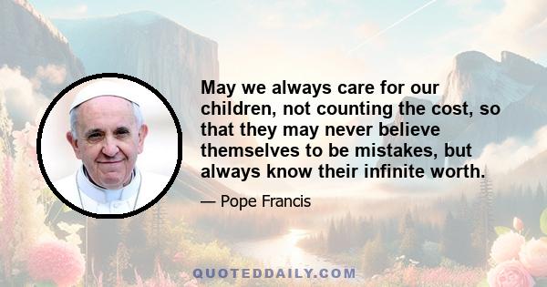 May we always care for our children, not counting the cost, so that they may never believe themselves to be mistakes, but always know their infinite worth.