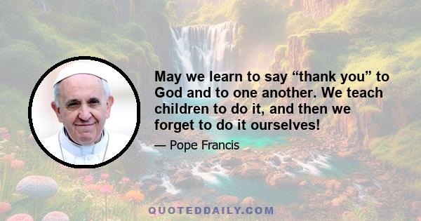 May we learn to say “thank you” to God and to one another. We teach children to do it, and then we forget to do it ourselves!