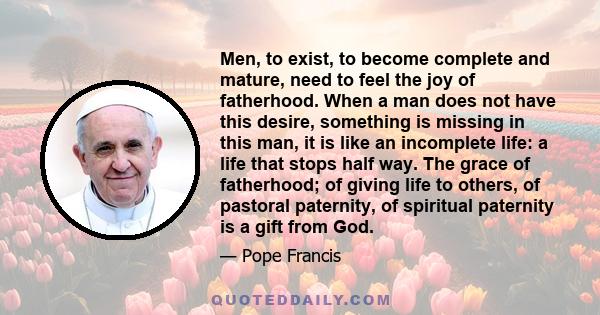 Men, to exist, to become complete and mature, need to feel the joy of fatherhood. When a man does not have this desire, something is missing in this man, it is like an incomplete life: a life that stops half way. The