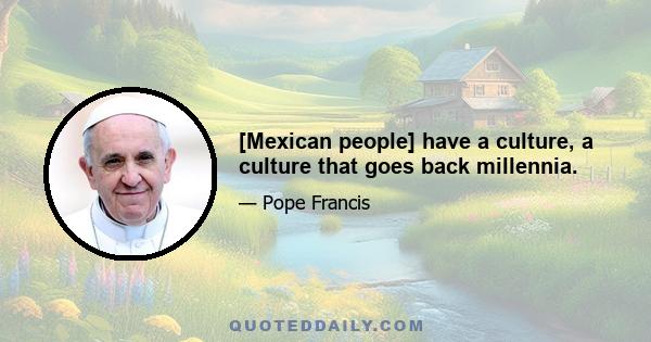 [Mexican people] have a culture, a culture that goes back millennia.