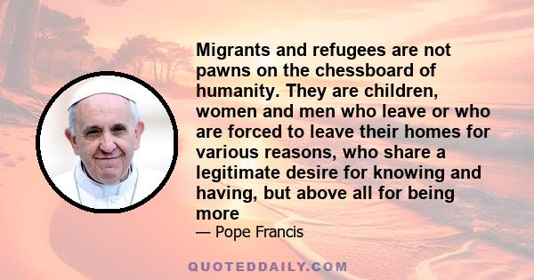 Migrants and refugees are not pawns on the chessboard of humanity. They are children, women and men who leave or who are forced to leave their homes for various reasons, who share a legitimate desire for knowing and