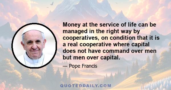 Money at the service of life can be managed in the right way by cooperatives, on condition that it is a real cooperative where capital does not have command over men but men over capital.