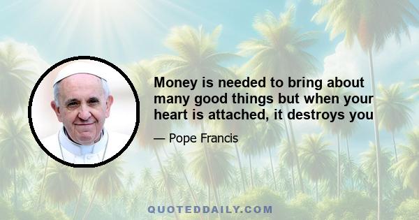 Money is needed to bring about many good things but when your heart is attached, it destroys you