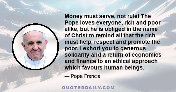 Money must serve, not rule! The Pope loves everyone, rich and poor alike, but he is obliged in the name of Christ to remind all that the rich must help, respect and promote the poor. I exhort you to generous solidarity