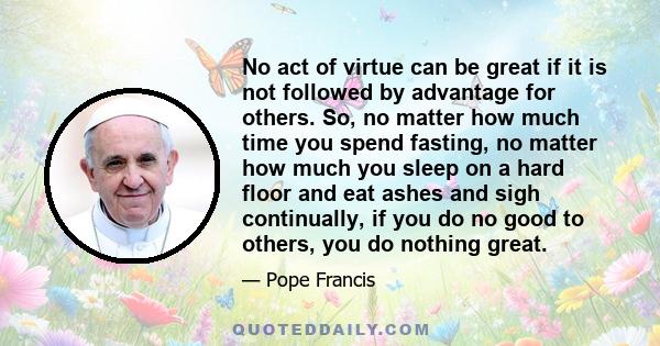 No act of virtue can be great if it is not followed by advantage for others. So, no matter how much time you spend fasting, no matter how much you sleep on a hard floor and eat ashes and sigh continually, if you do no