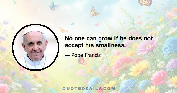 No one can grow if he does not accept his smallness.