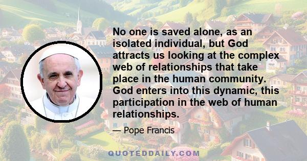 No one is saved alone, as an isolated individual, but God attracts us looking at the complex web of relationships that take place in the human community. God enters into this dynamic, this participation in the web of