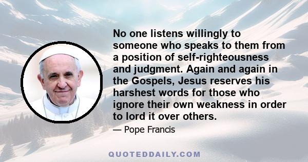 No one listens willingly to someone who speaks to them from a position of self-righteousness and judgment. Again and again in the Gospels, Jesus reserves his harshest words for those who ignore their own weakness in