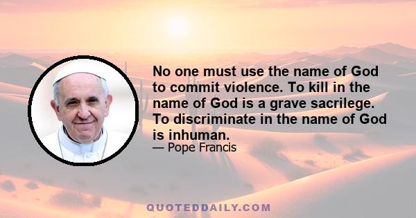 No one must use the name of God to commit violence. To kill in the name of God is a grave sacrilege. To discriminate in the name of God is inhuman.