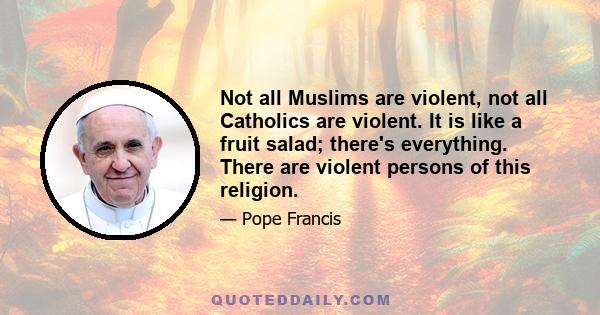 Not all Muslims are violent, not all Catholics are violent. It is like a fruit salad; there's everything. There are violent persons of this religion.