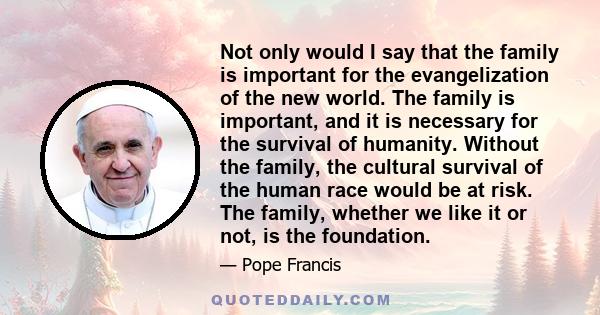 Not only would I say that the family is important for the evangelization of the new world. The family is important, and it is necessary for the survival of humanity. Without the family, the cultural survival of the