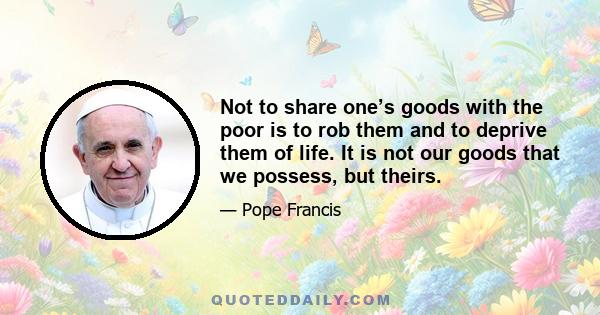 Not to share one’s goods with the poor is to rob them and to deprive them of life. It is not our goods that we possess, but theirs.