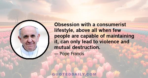 Obsession with a consumerist lifestyle, above all when few people are capable of maintaining it, can only lead to violence and mutual destruction.