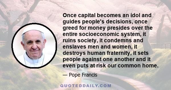 Once capital becomes an idol and guides people's decisions, once greed for money presides over the entire socioeconomic system, it ruins society, it condemns and enslaves men and women, it destroys human fraternity, it