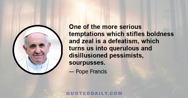 One of the more serious temptations which stifles boldness and zeal is a defeatism, which turns us into querulous and disillusioned pessimists, sourpusses.