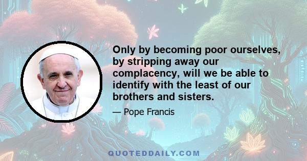 Only by becoming poor ourselves, by stripping away our complacency, will we be able to identify with the least of our brothers and sisters.