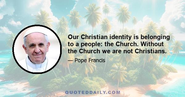 Our Christian identity is belonging to a people: the Church. Without the Church we are not Christians.