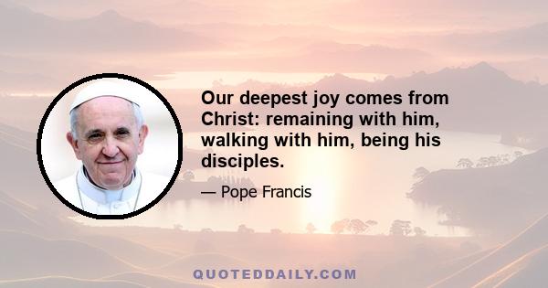 Our deepest joy comes from Christ: remaining with him, walking with him, being his disciples.