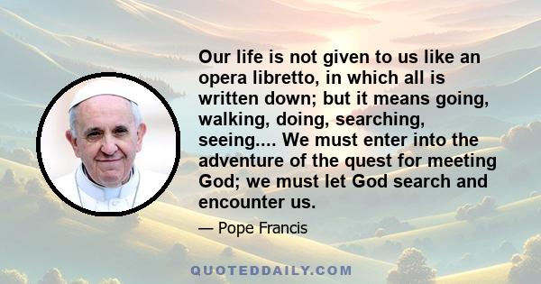 Our life is not given to us like an opera libretto, in which all is written down; but it means going, walking, doing, searching, seeing.... We must enter into the adventure of the quest for meeting God; we must let God