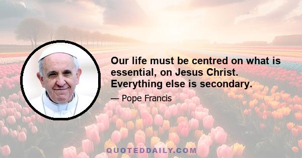 Our life must be centred on what is essential, on Jesus Christ. Everything else is secondary.