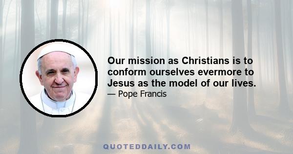 Our mission as Christians is to conform ourselves evermore to Jesus as the model of our lives.