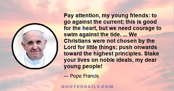 Pay attention, my young friends: to go against the current; this is good for the heart, but we need courage to swim against the tide. ... We Christians were not chosen by the Lord for little things; push onwards toward