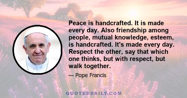 Peace is handcrafted. It is made every day. Also friendship among people, mutual knowledge, esteem, is handcrafted. It's made every day. Respect the other, say that which one thinks, but with respect, but walk together.