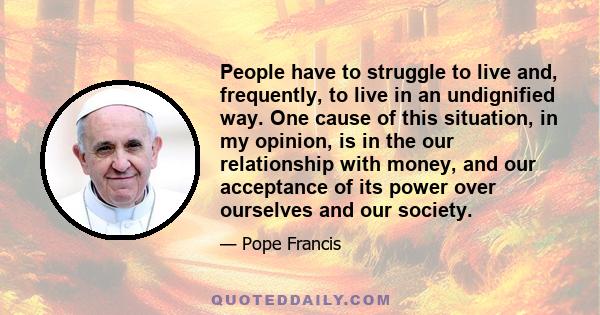 People have to struggle to live and, frequently, to live in an undignified way. One cause of this situation, in my opinion, is in the our relationship with money, and our acceptance of its power over ourselves and our