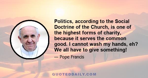 Politics, according to the Social Doctrine of the Church, is one of the highest forms of charity, because it serves the common good. I cannot wash my hands, eh? We all have to give something!