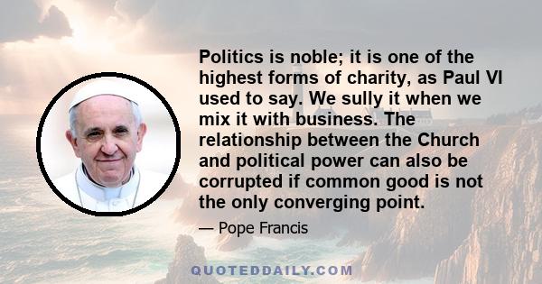 Politics is noble; it is one of the highest forms of charity, as Paul VI used to say. We sully it when we mix it with business. The relationship between the Church and political power can also be corrupted if common