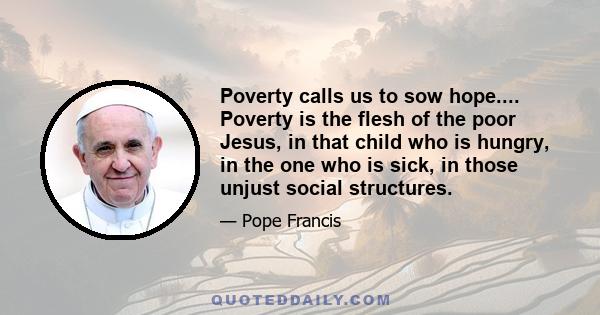 Poverty calls us to sow hope.... Poverty is the flesh of the poor Jesus, in that child who is hungry, in the one who is sick, in those unjust social structures.