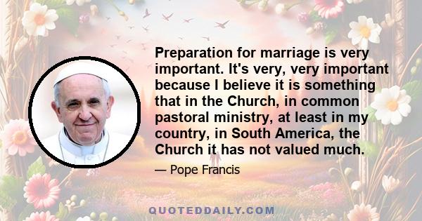 Preparation for marriage is very important. It's very, very important because I believe it is something that in the Church, in common pastoral ministry, at least in my country, in South America, the Church it has not