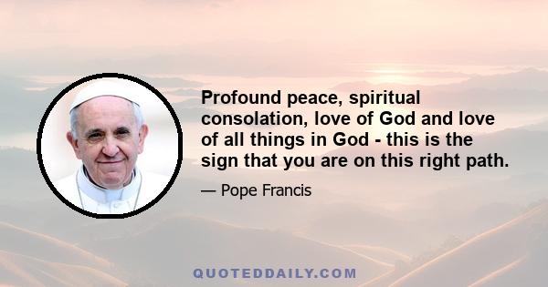 Profound peace, spiritual consolation, love of God and love of all things in God - this is the sign that you are on this right path.