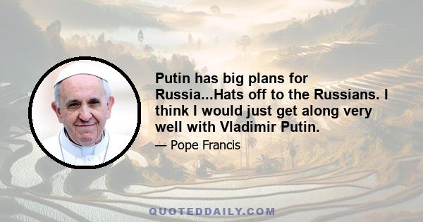 Putin has big plans for Russia...Hats off to the Russians. I think I would just get along very well with Vladimir Putin.