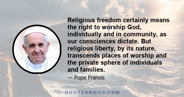 Religious freedom certainly means the right to worship God, individually and in community, as our consciences dictate. But religious liberty, by its nature, transcends places of worship and the private sphere of