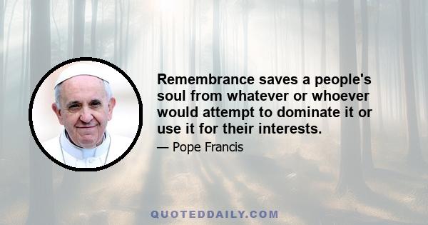 Remembrance saves a people's soul from whatever or whoever would attempt to dominate it or use it for their interests.