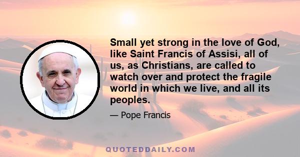 Small yet strong in the love of God, like Saint Francis of Assisi, all of us, as Christians, are called to watch over and protect the fragile world in which we live, and all its peoples.