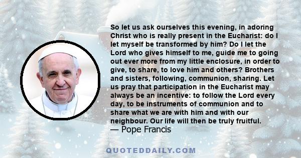 So let us ask ourselves this evening, in adoring Christ who is really present in the Eucharist: do I let myself be transformed by him? Do I let the Lord who gives himself to me, guide me to going out ever more from my