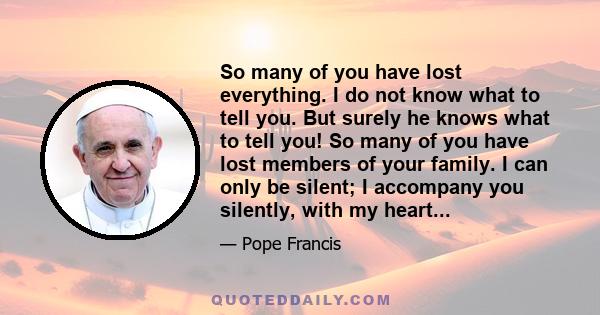 So many of you have lost everything. I do not know what to tell you. But surely he knows what to tell you! So many of you have lost members of your family. I can only be silent; I accompany you silently, with my heart...