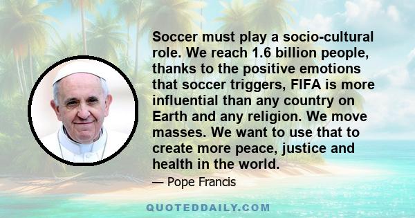 Soccer must play a socio-cultural role. We reach 1.6 billion people, thanks to the positive emotions that soccer triggers, FIFA is more influential than any country on Earth and any religion. We move masses. We want to