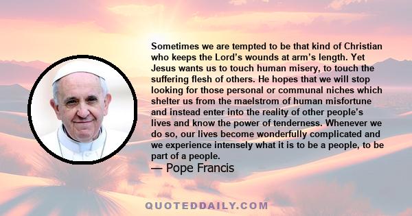 Sometimes we are tempted to be that kind of Christian who keeps the Lord’s wounds at arm’s length. Yet Jesus wants us to touch human misery, to touch the suffering flesh of others. He hopes that we will stop looking for 