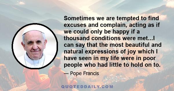 Sometimes we are tempted to find excuses and complain, acting as if we could only be happy if a thousand conditions were met...I can say that the most beautiful and natural expressions of joy which I have seen in my