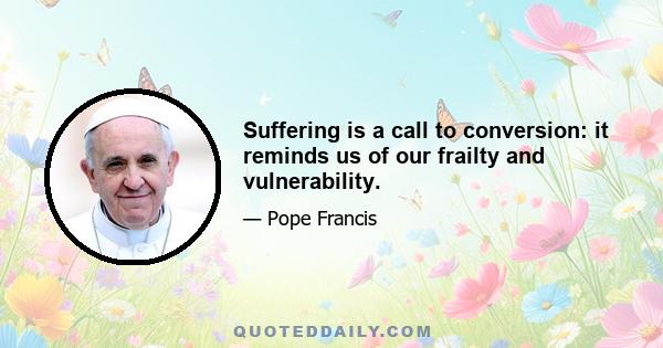 Suffering is a call to conversion: it reminds us of our frailty and vulnerability.